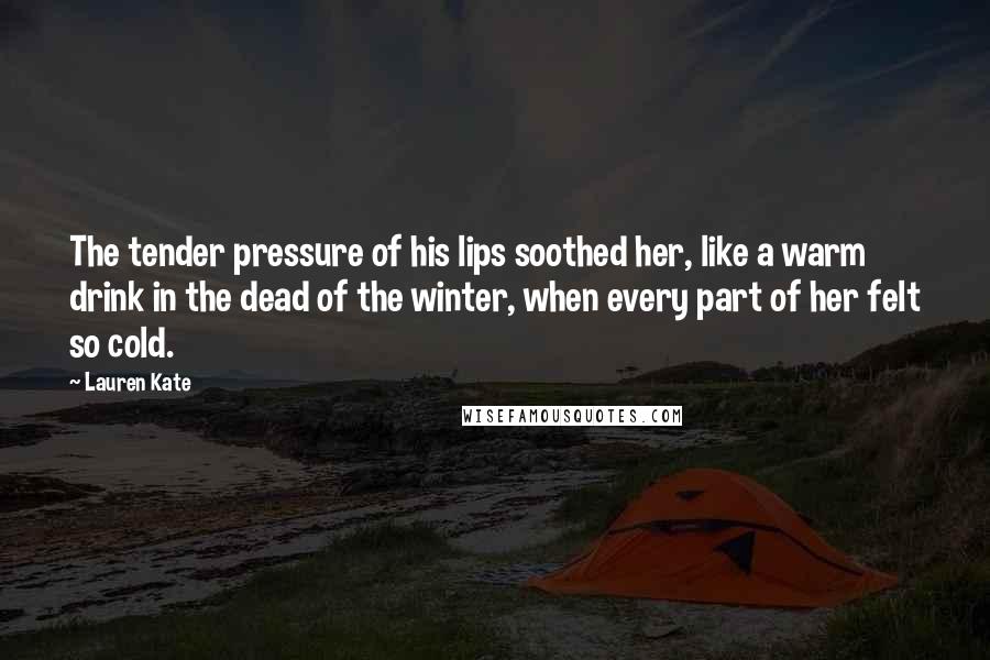 Lauren Kate quotes: The tender pressure of his lips soothed her, like a warm drink in the dead of the winter, when every part of her felt so cold. Lauren Kate quotes: The tender pressure of his lips soothed her, like a warm drink in the dead of the winter, when every part of her felt so cold.