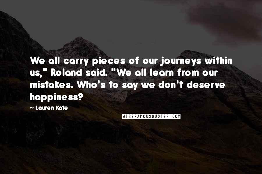 Lauren Kate quotes: We all carry pieces of our journeys within us," Roland said. "We all learn from our mistakes. Who's to say we don't deserve happiness?