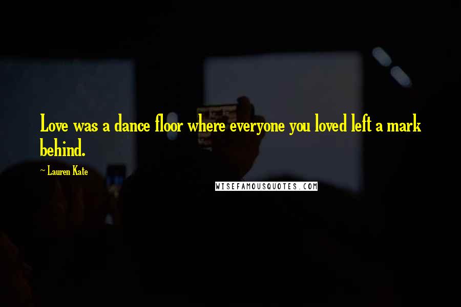 Lauren Kate quotes: Love was a dance floor where everyone you loved left a mark behind.