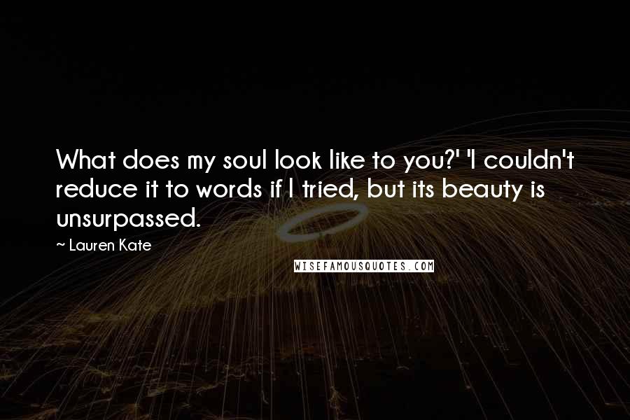 Lauren Kate quotes: What does my soul look like to you?' 'I couldn't reduce it to words if I tried, but its beauty is unsurpassed. Lauren Kate quotes: What does my soul look like to you?' 'I couldn't reduce it to words if I tried, but its beauty is unsurpassed.