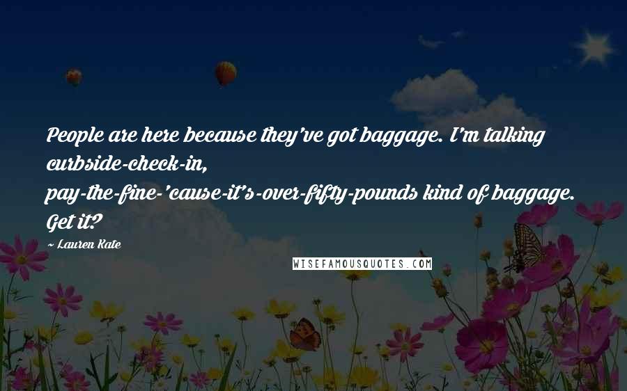 Lauren Kate quotes: People are here because they've got baggage. I'm talking curbside-check-in, pay-the-fine-'cause-it's-over-fifty-pounds kind of baggage. Get it? Lauren Kate quotes: People are here because they've got baggage. I'm talking curbside-check-in, pay-the-fine-'cause-it's-over-fifty-pounds kind of baggage. Get it?