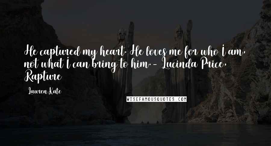 Lauren Kate quotes: He captured my heart. He loves me for who I am, not what I can bring to him.- Lucinda Price, Rapture Lauren Kate quotes: He captured my heart. He loves me for who I am, not what I can bring to him.- Lucinda Price, Rapture