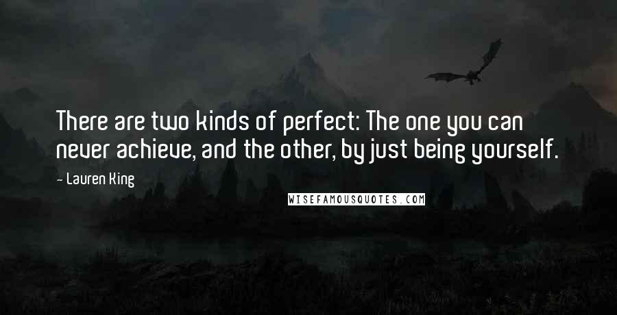 Lauren King quotes: There are two kinds of perfect: The one you can never achieve, and the other, by just being yourself. Lauren King quotes: There are two kinds of perfect: The one you can never achieve, and the other, by just being yourself.