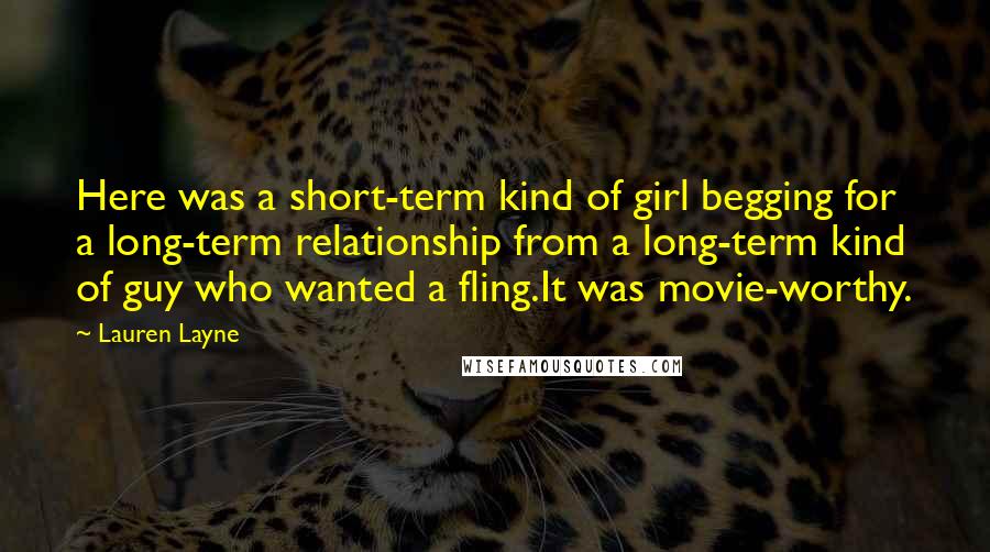 Lauren Layne quotes: Here was a short-term kind of girl begging for a long-term relationship from a long-term kind of guy who wanted a fling.It was movie-worthy. Lauren Layne quotes: Here was a short-term kind of girl begging for a long-term relationship from a long-term kind of guy who wanted a fling.It was movie-worthy.