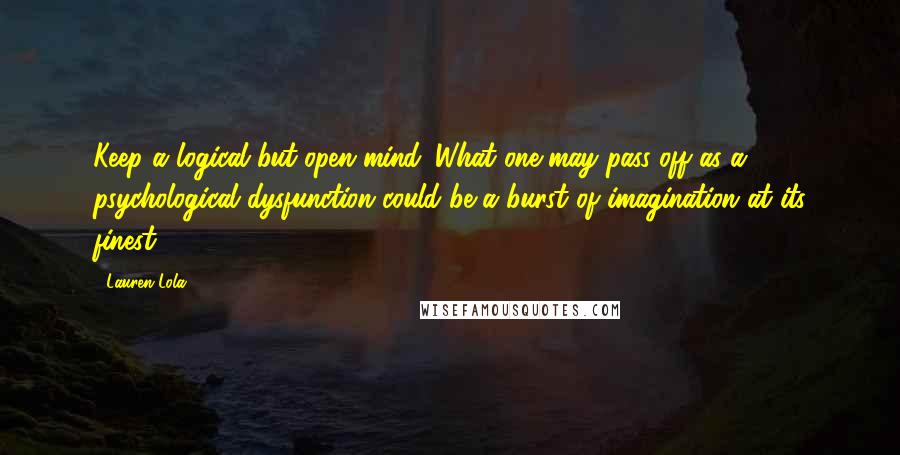 Lauren Lola quotes: Keep a logical but open mind. What one may pass off as a psychological dysfunction could be a burst of imagination at its finest.