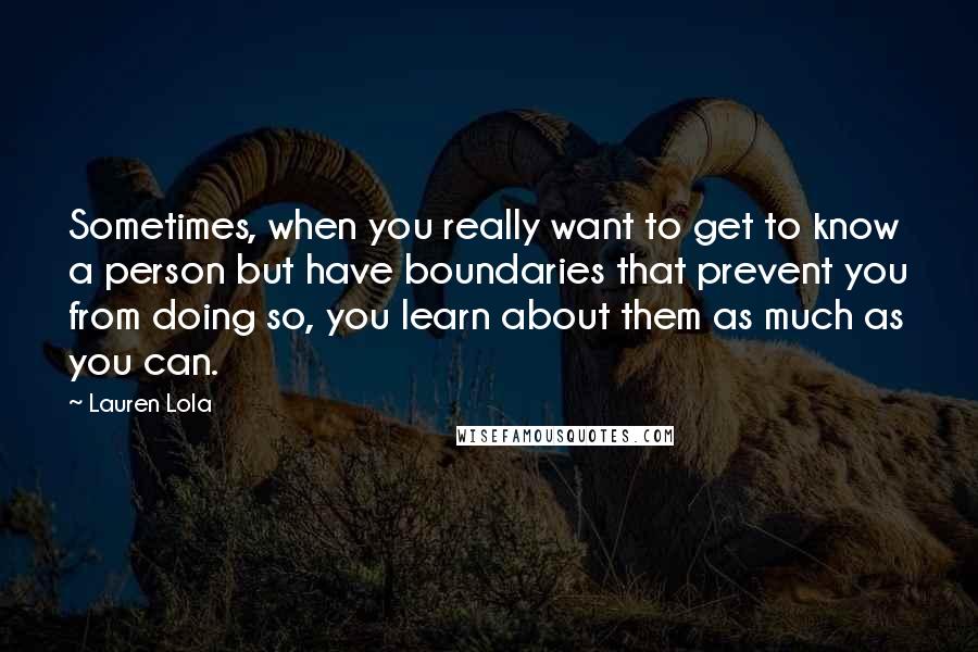 Lauren Lola quotes: Sometimes, when you really want to get to know a person but have boundaries that prevent you from doing so, you learn about them as much as you can.