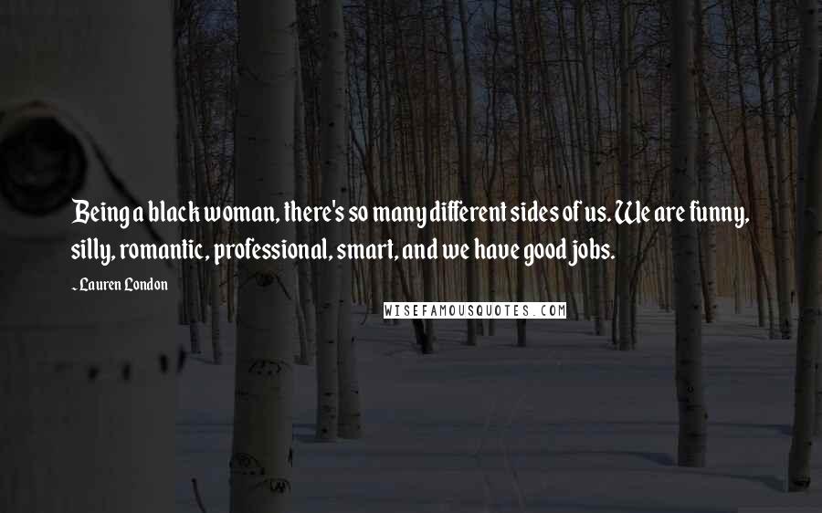Lauren London quotes: Being a black woman, there's so many different sides of us. We are funny, silly, romantic, professional, smart, and we have good jobs. Lauren London quotes: Being a black woman, there's so many different sides of us. We are funny, silly, romantic, professional, smart, and we have good jobs.
