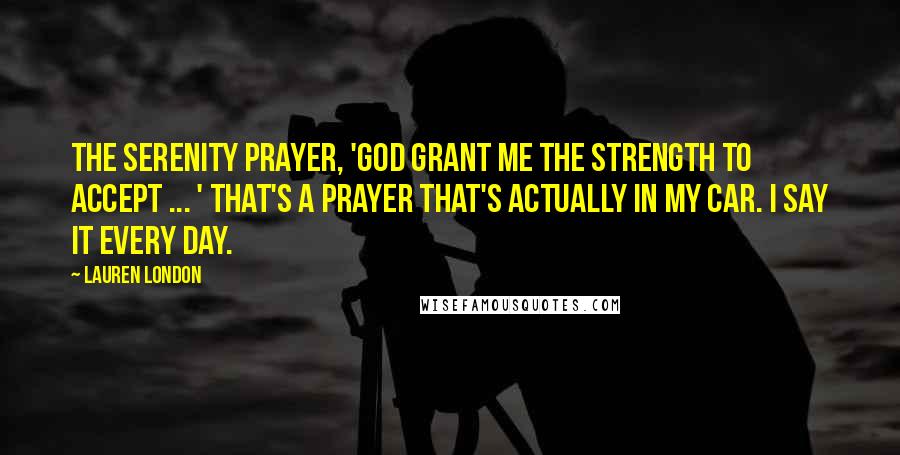Lauren London quotes: The serenity prayer, 'God grant me the strength to accept ... ' That's a prayer that's actually in my car. I say it every day. Lauren London quotes: The serenity prayer, 'God grant me the strength to accept ... ' That's a prayer that's actually in my car. I say it every day.