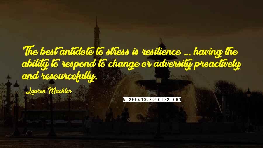 Lauren Mackler quotes: The best antidote to stress is resilience ... having the ability to respond to change or adversity proactively and resourcefully.