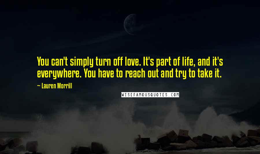 Lauren Morrill quotes: You can't simply turn off love. It's part of life, and it's everywhere. You have to reach out and try to take it. Lauren Morrill quotes: You can't simply turn off love. It's part of life, and it's everywhere. You have to reach out and try to take it.