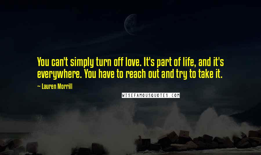 Lauren Morrill quotes: You can't simply turn off love. It's part of life, and it's everywhere. You have to reach out and try to take it.