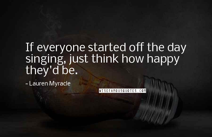 Lauren Myracle quotes: If everyone started off the day singing, just think how happy they'd be.