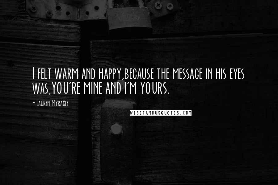 Lauren Myracle quotes: I felt warm and happy,because the message in his eyes was,YOU'RE MINE AND I'M YOURS.