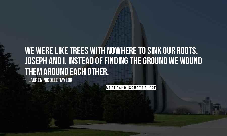 Lauren Nicolle Taylor quotes: We were like trees with nowhere to sink our roots, Joseph and I. Instead of finding the ground we wound them around each other.