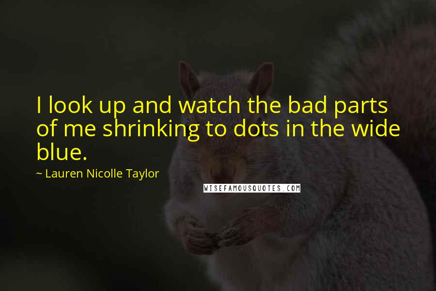 Lauren Nicolle Taylor quotes: I look up and watch the bad parts of me shrinking to dots in the wide blue.