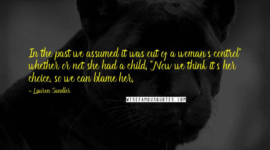 Lauren Sandler quotes: In the past we assumed it was out of a woman's control" whether or not she had a child. "Now we think it's her choice, so we can blame her. Lauren Sandler quotes: In the past we assumed it was out of a woman's control" whether or not she had a child. "Now we think it's her choice, so we can blame her.
