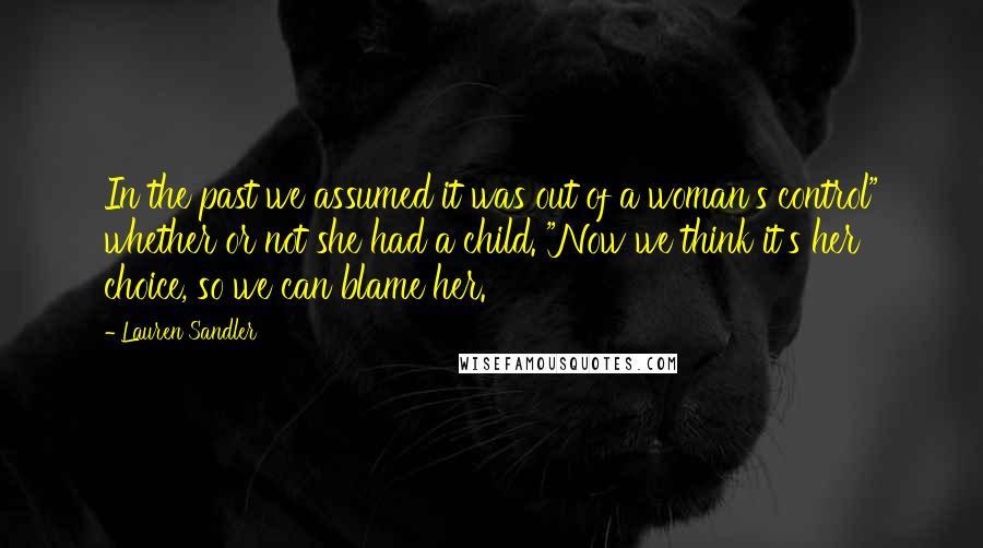 Lauren Sandler quotes: In the past we assumed it was out of a woman's control" whether or not she had a child. "Now we think it's her choice, so we can blame her.