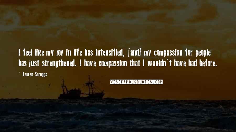 Lauren Scruggs quotes: I feel like my joy in life has intensified, (and) my compassion for people has just strengthened. I have compassion that I wouldn't have had before. Lauren Scruggs quotes: I feel like my joy in life has intensified, (and) my compassion for people has just strengthened. I have compassion that I wouldn't have had before.