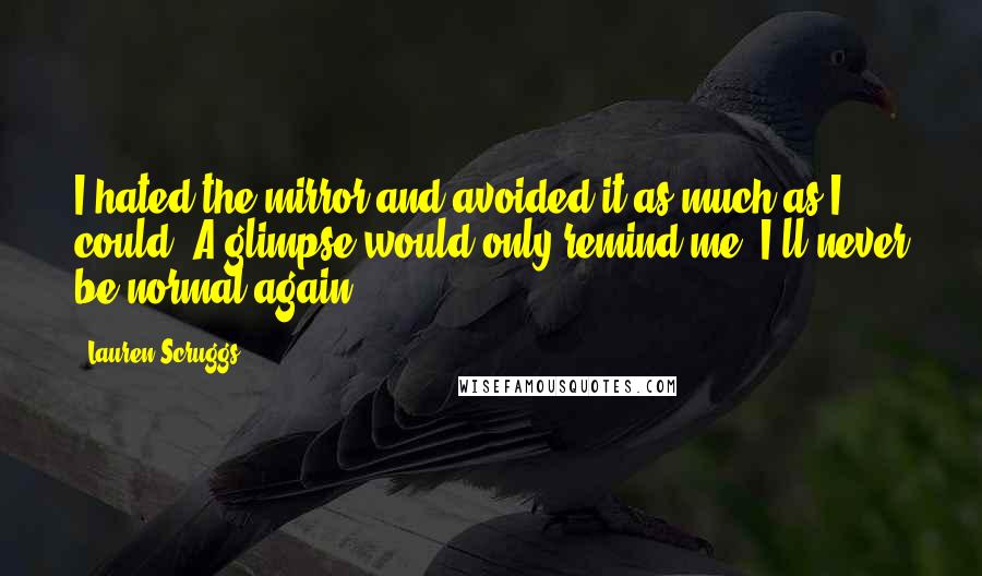 Lauren Scruggs quotes: I hated the mirror and avoided it as much as I could. A glimpse would only remind me: I'll never be normal again. Lauren Scruggs quotes: I hated the mirror and avoided it as much as I could. A glimpse would only remind me: I'll never be normal again.