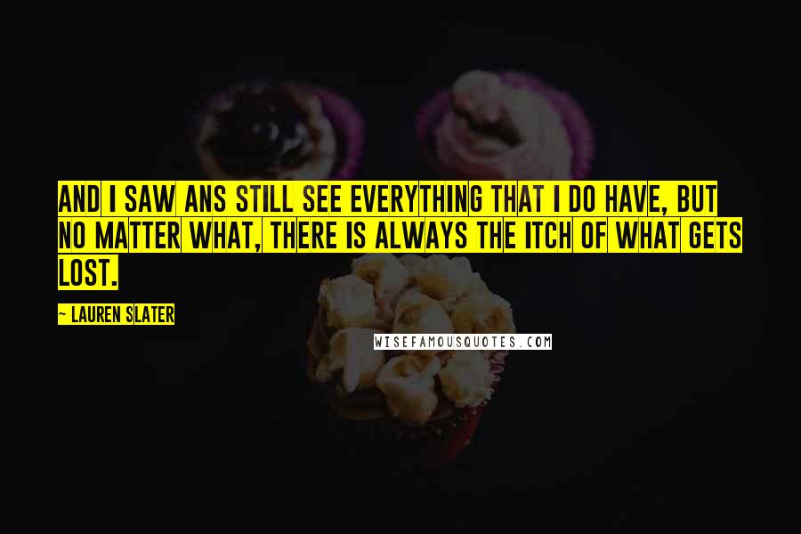 Lauren Slater quotes: And I saw ans still see everything that I do have, but no matter what, there is always the itch of what gets lost.