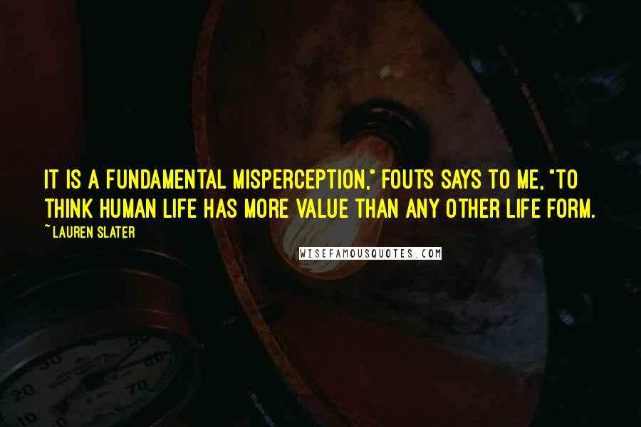 Lauren Slater quotes: It is a fundamental misperception," Fouts says to me, "to think human life has more value than any other life form.