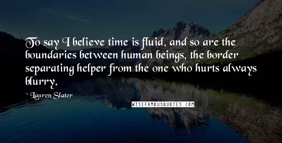 Lauren Slater quotes: To say I believe time is fluid, and so are the boundaries between human beings, the border separating helper from the one who hurts always blurry.