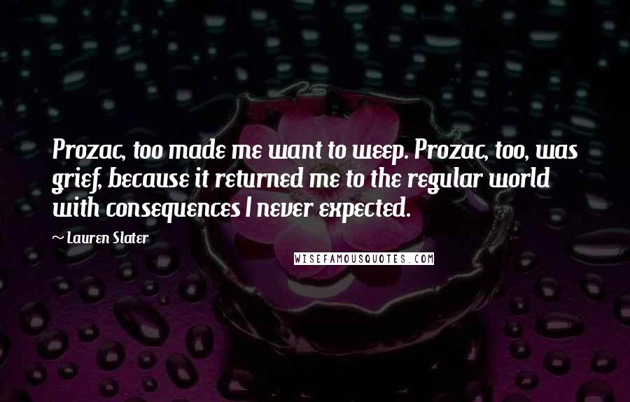 Lauren Slater quotes: Prozac, too made me want to weep. Prozac, too, was grief, because it returned me to the regular world with consequences I never expected.