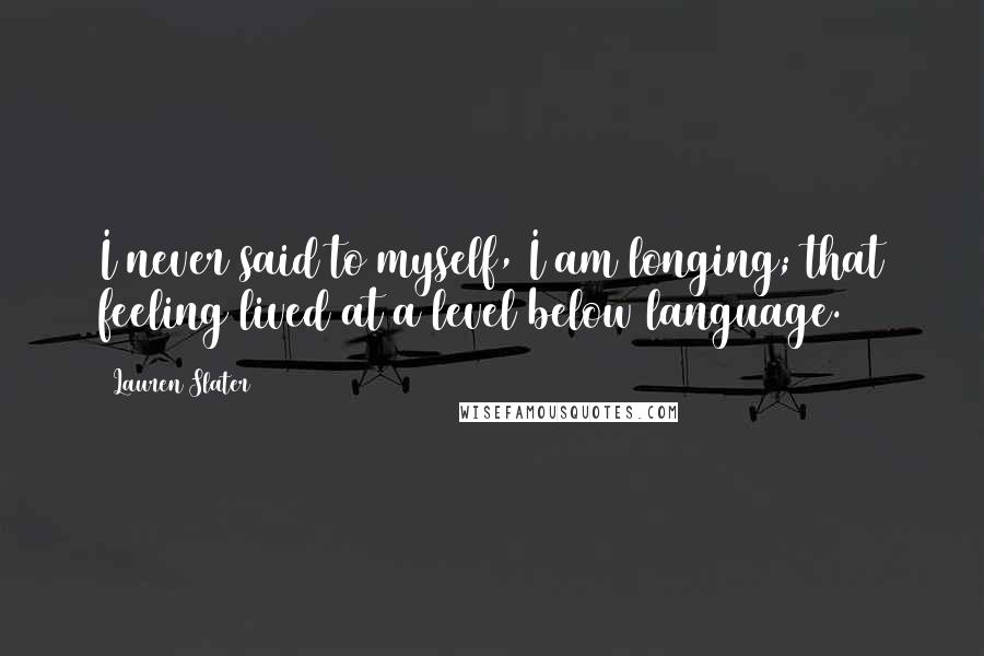 Lauren Slater quotes: I never said to myself, I am longing; that feeling lived at a level below language.
