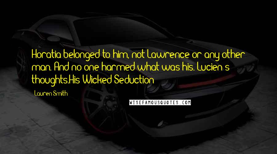 Lauren Smith quotes: Horatia belonged to him, not Lawrence or any other man. And no one harmed what was his.-Lucien's thoughts.His Wicked Seduction Lauren Smith quotes: Horatia belonged to him, not Lawrence or any other man. And no one harmed what was his.-Lucien's thoughts.His Wicked Seduction