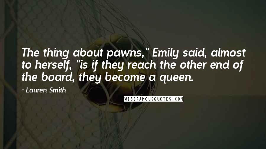 Lauren Smith quotes: The thing about pawns," Emily said, almost to herself, "is if they reach the other end of the board, they become a queen. Lauren Smith quotes: The thing about pawns," Emily said, almost to herself, "is if they reach the other end of the board, they become a queen.