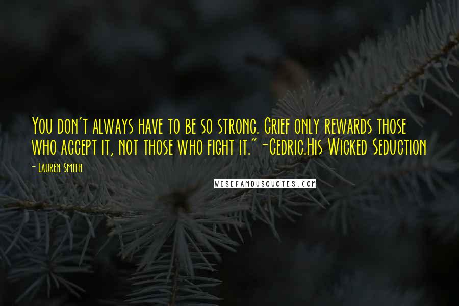 Lauren Smith quotes: You don't always have to be so strong. Grief only rewards those who accept it, not those who fight it."-Cedric.His Wicked Seduction Lauren Smith quotes: You don't always have to be so strong. Grief only rewards those who accept it, not those who fight it."-Cedric.His Wicked Seduction