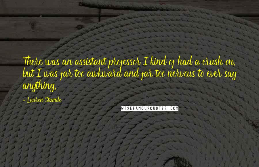 Lauren Stamile quotes: There was an assistant professor I kind of had a crush on, but I was far too awkward and far too nervous to ever say anything. Lauren Stamile quotes: There was an assistant professor I kind of had a crush on, but I was far too awkward and far too nervous to ever say anything.