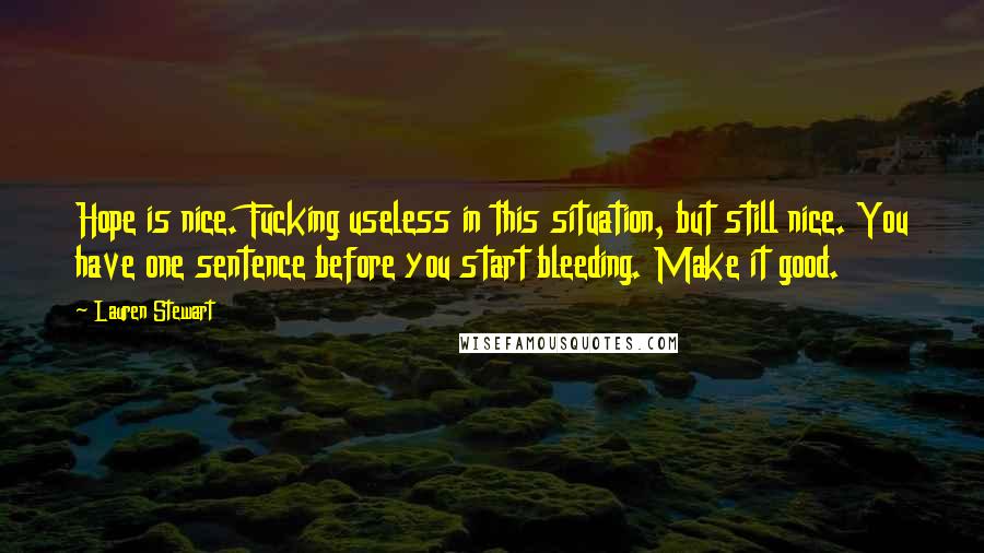 Lauren Stewart quotes: Hope is nice. Fucking useless in this situation, but still nice. You have one sentence before you start bleeding. Make it good. Lauren Stewart quotes: Hope is nice. Fucking useless in this situation, but still nice. You have one sentence before you start bleeding. Make it good.