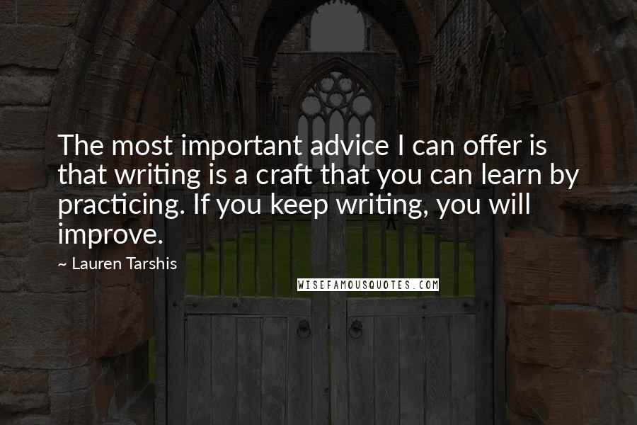 Lauren Tarshis quotes: The most important advice I can offer is that writing is a craft that you can learn by practicing. If you keep writing, you will improve. Lauren Tarshis quotes: The most important advice I can offer is that writing is a craft that you can learn by practicing. If you keep writing, you will improve.