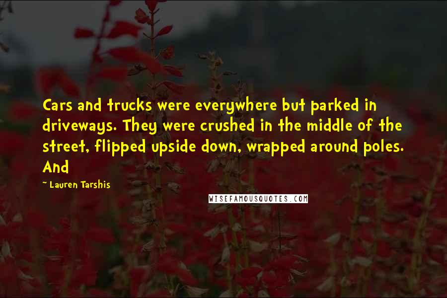Lauren Tarshis quotes: Cars and trucks were everywhere but parked in driveways. They were crushed in the middle of the street, flipped upside down, wrapped around poles. And Lauren Tarshis quotes: Cars and trucks were everywhere but parked in driveways. They were crushed in the middle of the street, flipped upside down, wrapped around poles. And