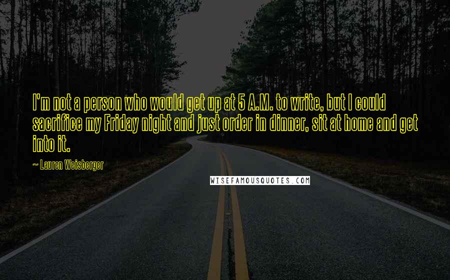 Lauren Weisberger quotes: I'm not a person who would get up at 5 A.M. to write, but I could sacrifice my Friday night and just order in dinner, sit at home and get