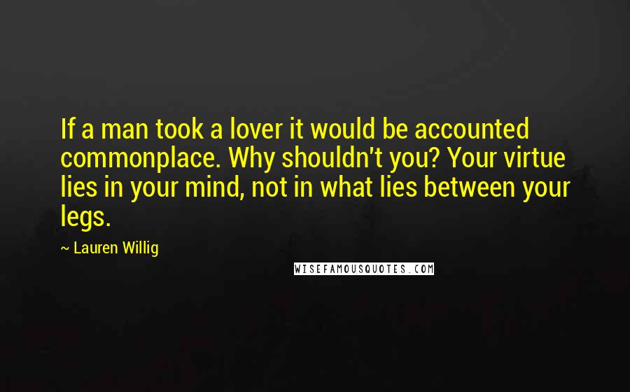 Lauren Willig quotes: If a man took a lover it would be accounted commonplace. Why shouldn't you? Your virtue lies in your mind, not in what lies between your legs. Lauren Willig quotes: If a man took a lover it would be accounted commonplace. Why shouldn't you? Your virtue lies in your mind, not in what lies between your legs.