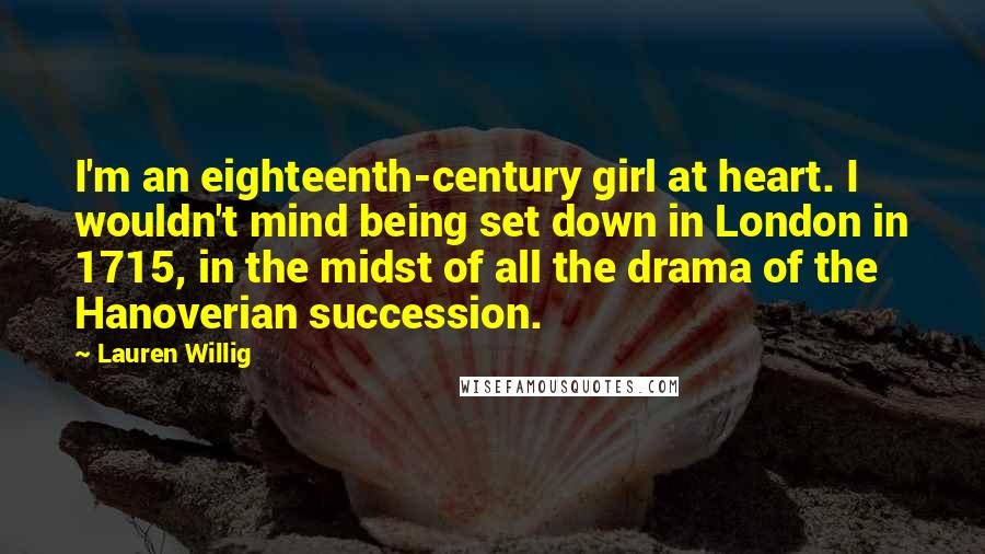 Lauren Willig quotes: I'm an eighteenth-century girl at heart. I wouldn't mind being set down in London in 1715, in the midst of all the drama of the Hanoverian succession. Lauren Willig quotes: I'm an eighteenth-century girl at heart. I wouldn't mind being set down in London in 1715, in the midst of all the drama of the Hanoverian succession.