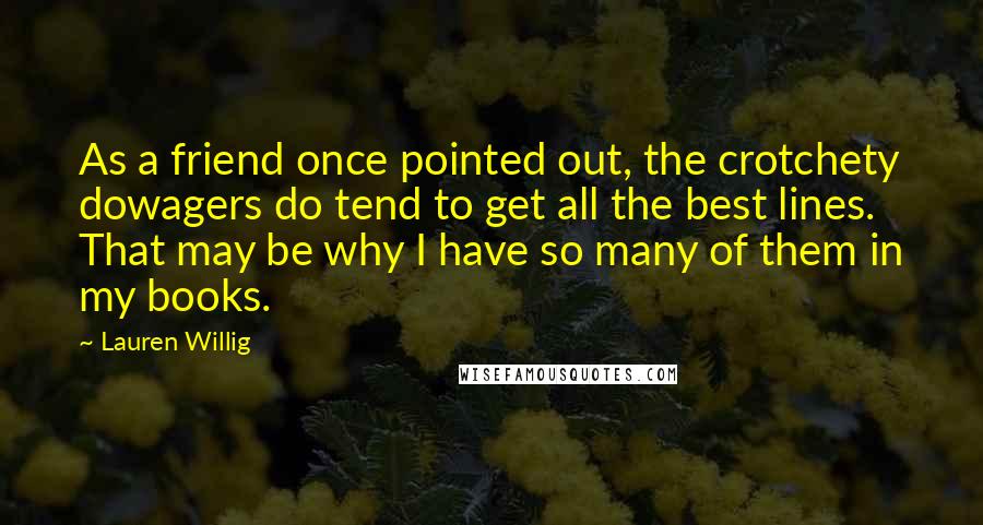 Lauren Willig quotes: As a friend once pointed out, the crotchety dowagers do tend to get all the best lines. That may be why I have so many of them in my books. Lauren Willig quotes: As a friend once pointed out, the crotchety dowagers do tend to get all the best lines. That may be why I have so many of them in my books.
