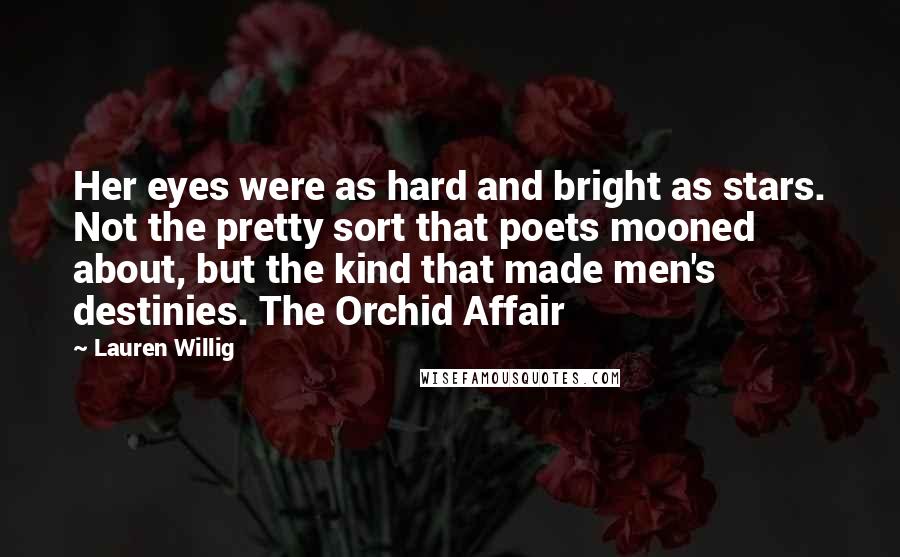 Lauren Willig quotes: Her eyes were as hard and bright as stars. Not the pretty sort that poets mooned about, but the kind that made men's destinies. The Orchid Affair Lauren Willig quotes: Her eyes were as hard and bright as stars. Not the pretty sort that poets mooned about, but the kind that made men's destinies. The Orchid Affair