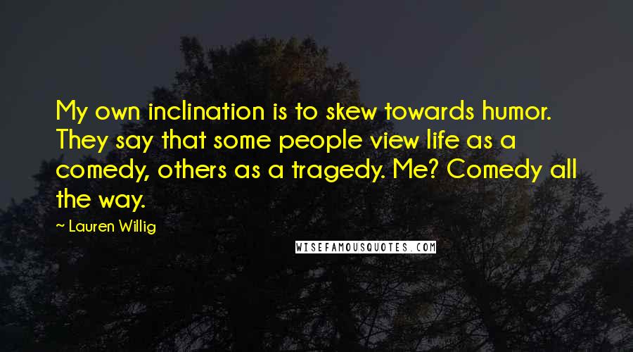 Lauren Willig quotes: My own inclination is to skew towards humor. They say that some people view life as a comedy, others as a tragedy. Me? Comedy all the way. Lauren Willig quotes: My own inclination is to skew towards humor. They say that some people view life as a comedy, others as a tragedy. Me? Comedy all the way.