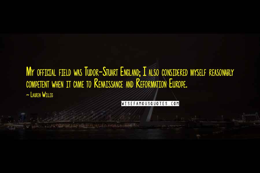 Lauren Willig quotes: My official field was Tudor-Stuart England; I also considered myself reasonably competent when it came to Renaissance and Reformation Europe. Lauren Willig quotes: My official field was Tudor-Stuart England; I also considered myself reasonably competent when it came to Renaissance and Reformation Europe.