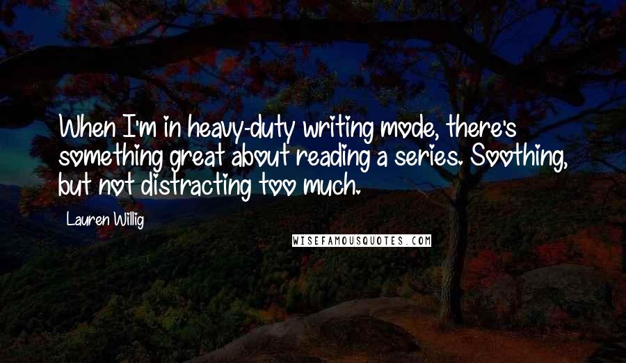 Lauren Willig quotes: When I'm in heavy-duty writing mode, there's something great about reading a series. Soothing, but not distracting too much. Lauren Willig quotes: When I'm in heavy-duty writing mode, there's something great about reading a series. Soothing, but not distracting too much.