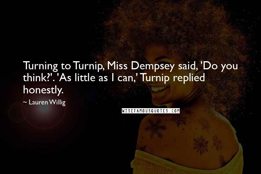Lauren Willig quotes: Turning to Turnip, Miss Dempsey said, 'Do you think?'. 'As little as I can,' Turnip replied honestly. Lauren Willig quotes: Turning to Turnip, Miss Dempsey said, 'Do you think?'. 'As little as I can,' Turnip replied honestly.