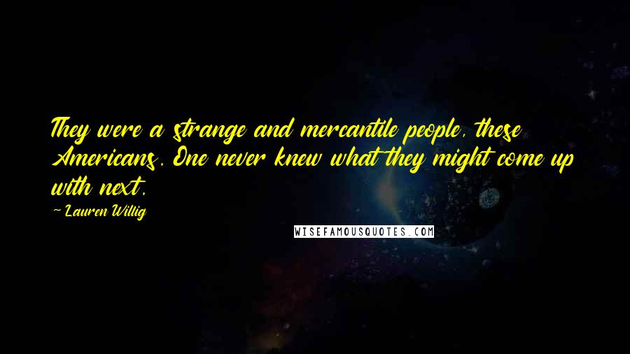 Lauren Willig quotes: They were a strange and mercantile people, these Americans. One never knew what they might come up with next. Lauren Willig quotes: They were a strange and mercantile people, these Americans. One never knew what they might come up with next.