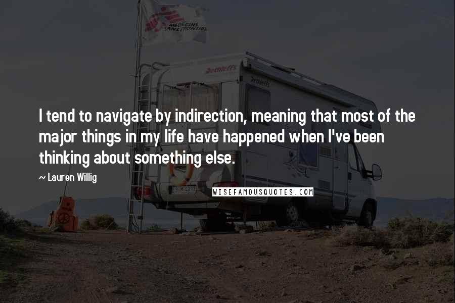 Lauren Willig quotes: I tend to navigate by indirection, meaning that most of the major things in my life have happened when I've been thinking about something else.