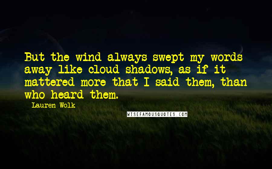 Lauren Wolk quotes: But the wind always swept my words away like cloud shadows, as if it mattered more that I said them, than who heard them. Lauren Wolk quotes: But the wind always swept my words away like cloud shadows, as if it mattered more that I said them, than who heard them.