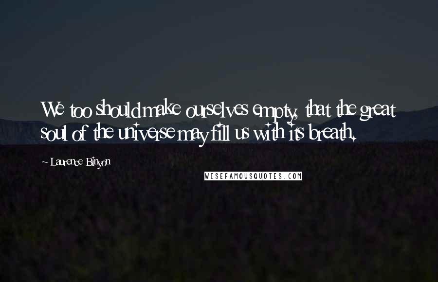 Laurence Binyon quotes: We too should make ourselves empty, that the great soul of the universe may fill us with its breath. Laurence Binyon quotes: We too should make ourselves empty, that the great soul of the universe may fill us with its breath.