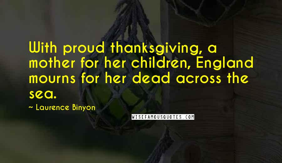 Laurence Binyon quotes: With proud thanksgiving, a mother for her children, England mourns for her dead across the sea.