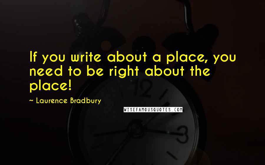 Laurence Bradbury quotes: If you write about a place, you need to be right about the place! Laurence Bradbury quotes: If you write about a place, you need to be right about the place!